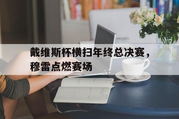 关于戴维斯杯横扫年终总决赛,穆雷点燃赛场的信息 关于戴维斯杯横扫年终总决赛,穆雷点燃赛场的信息
